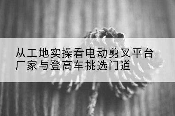 云霄电动剪叉升降平台厂家-从工地实操看电动剪叉平台厂家与登高车挑选门道