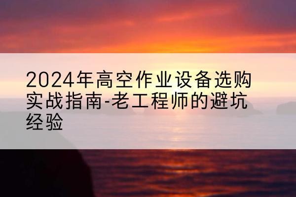 云霄高空作业升降机厂家推荐-2024年高空作业设备选购实战指南-老工程师的避坑经验