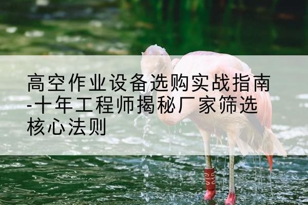 云霄剪叉式升降机厂家-高空作业设备选购实战指南-十年工程师揭秘厂家筛选核心法则