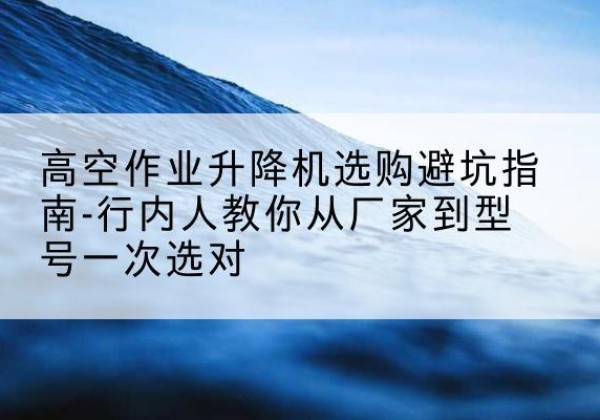 云霄升降平台厂家-高空作业升降机选购避坑指南-行内人教你从厂家到型号一次选对