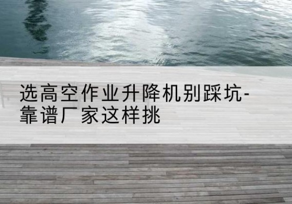 云霄剪叉式升降机厂家-选高空作业升降机别踩坑-靠谱厂家这样挑