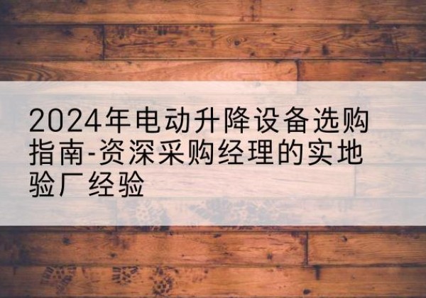 云霄电动剪叉升降平台厂家-2024年电动升降设备选购指南-资深采购经理的实地验厂经验