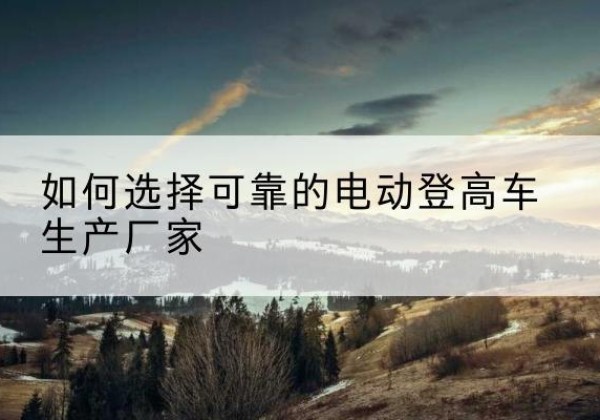 云霄电动登高车厂家-如何选择可靠的电动登高车生产厂家