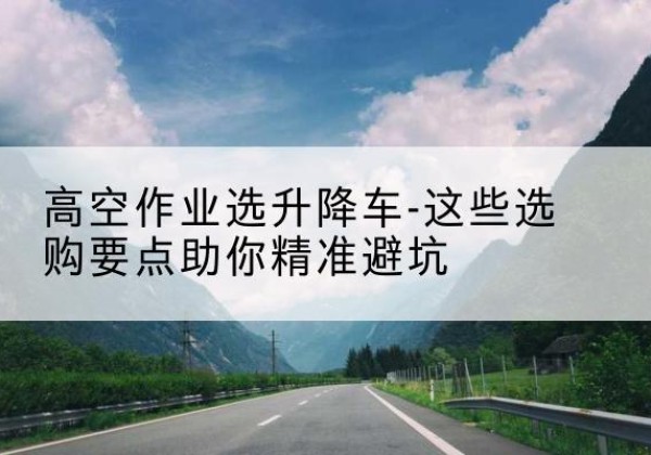云霄升降车厂家-高空作业选升降车-这些选购要点助你*避坑