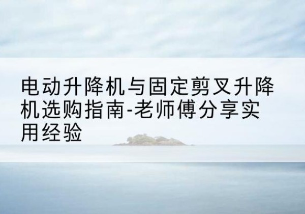 云霄电动升降机怎么选-电动升降机与固定剪叉升降机选购指南-老师傅分享实用经验