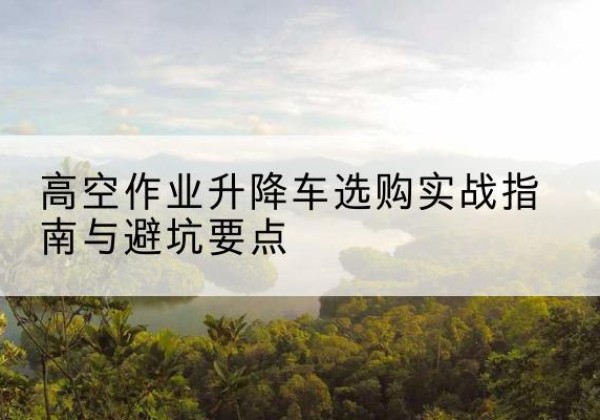 云霄升降车怎么选-高空作业升降车选购实战指南与避坑要点