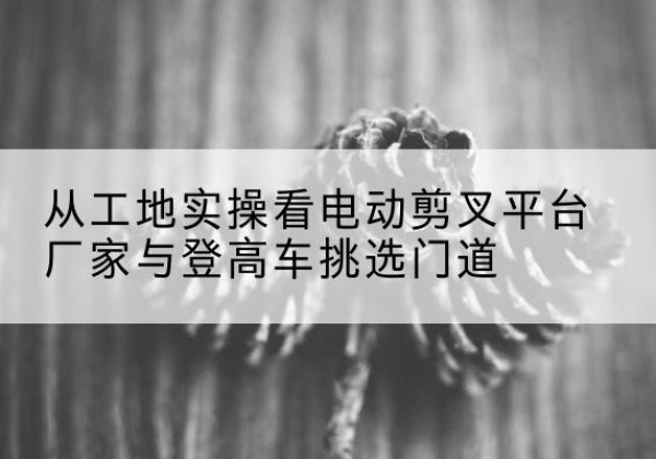 云霄电动剪叉升降平台厂家-从工地实操看电动剪叉平台厂家与登高车挑选门道