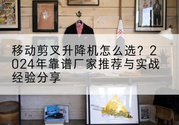 云霄升降平台厂家推荐-移动剪叉升降机怎么选？2024年靠谱厂家推荐与实战经验分享