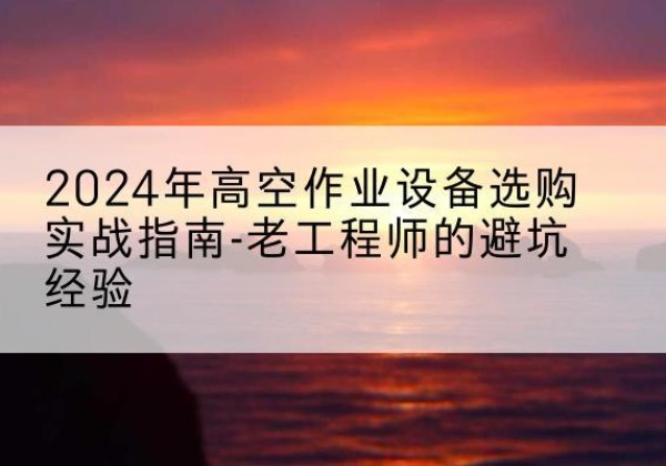 云霄高空作业升降机厂家推荐-2024年高空作业设备选购实战指南-老工程师的避坑经验
