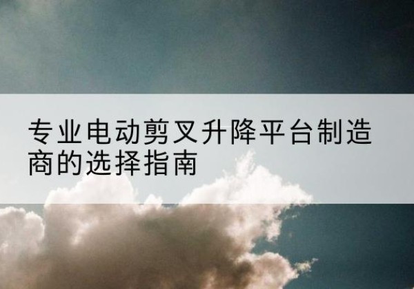 云霄电动剪叉升降平台厂家-专业电动剪叉升降平台制造商的选择指南
